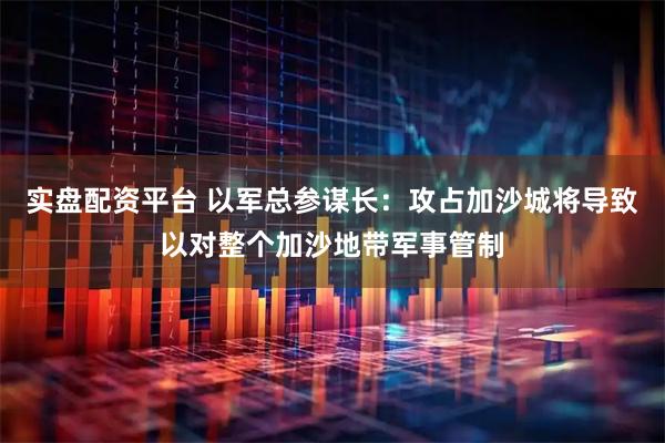 实盘配资平台 以军总参谋长：攻占加沙城将导致以对整个加沙地带军事管制