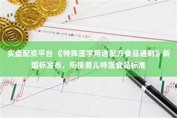 实盘配资平台 《特殊医学用途配方食品通则》新国标发布，衔接婴儿特医食品标准