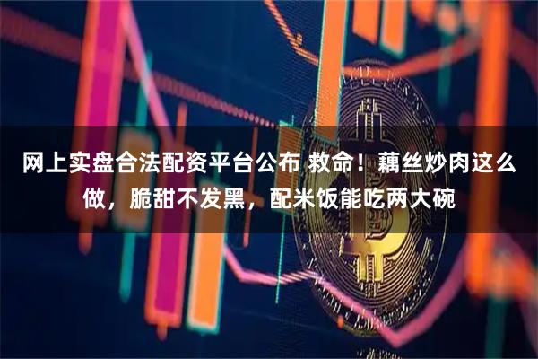 网上实盘合法配资平台公布 救命！藕丝炒肉这么做，脆甜不发黑，配米饭能吃两大碗