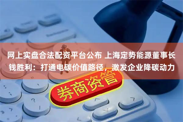网上实盘合法配资平台公布 上海定势能源董事长钱胜利：打通电碳价值路径，激发企业降碳动力
