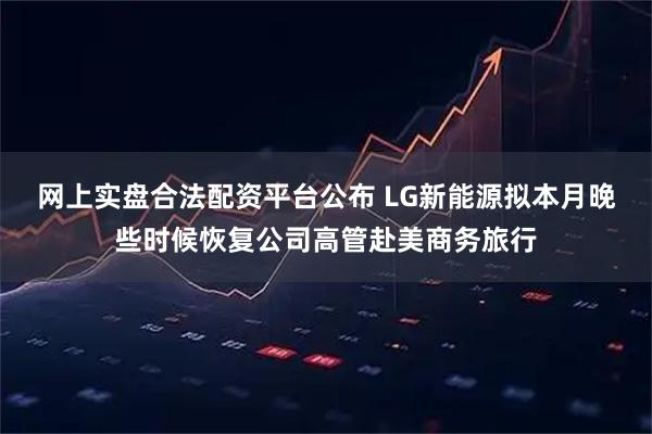 网上实盘合法配资平台公布 LG新能源拟本月晚些时候恢复公司高管赴美商务旅行