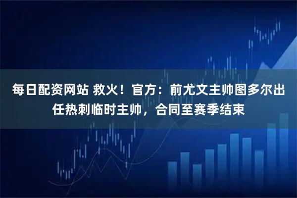 每日配资网站 救火！官方：前尤文主帅图多尔出任热刺临时主帅，合同至赛季结束
