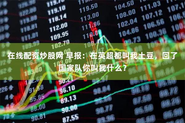 在线配资炒股网 早报：在英超都叫我土豆，回了国家队你叫我什么？