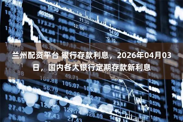 兰州配资平台 银行存款利息，2026年04月03日，国内各大银行定期存款新利息