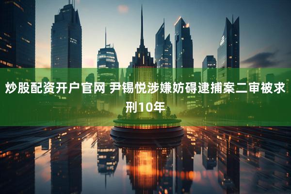 炒股配资开户官网 尹锡悦涉嫌妨碍逮捕案二审被求刑10年