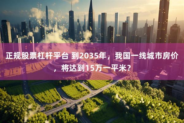 正规股票杠杆平台 到2035年，我国一线城市房价，将达到15万一平米？