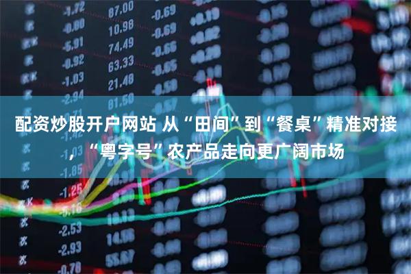 配资炒股开户网站 从“田间”到“餐桌”精准对接，“粤字号”农产品走向更广阔市场
