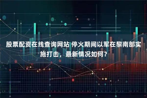 股票配资在线查询网站 停火期间以军在黎南部实施打击，最新情况如何？