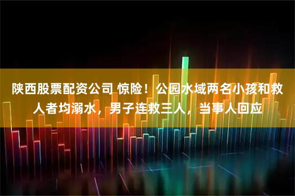 陕西股票配资公司 惊险！公园水域两名小孩和救人者均溺水，男子连救三人，当事人回应